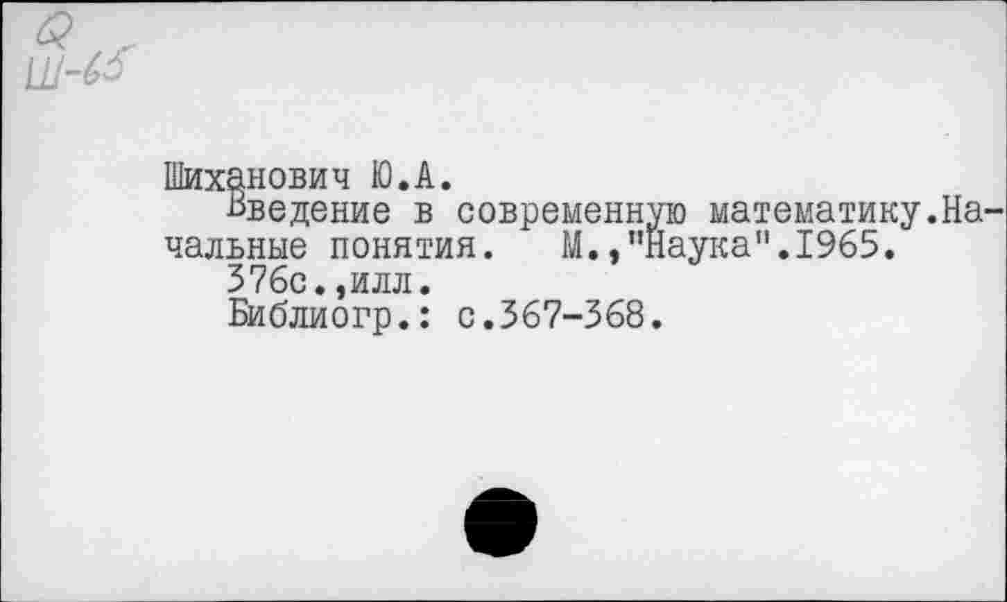 ﻿Шиханович Ю.А.
Введение в современную математику.На чальные понятия. М.»"Наука”.1965.
376с.,илл.
Библиогр.: с.367-368.